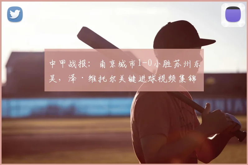中甲战报：南京城市1-0小胜苏州东吴，泽·维托尔关键进球视频集锦与赛后深度分析