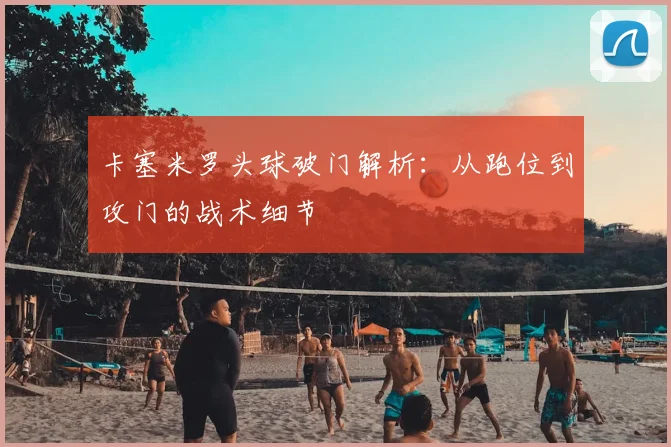 卡塞米罗头球破门解析：从跑位到攻门的战术细节