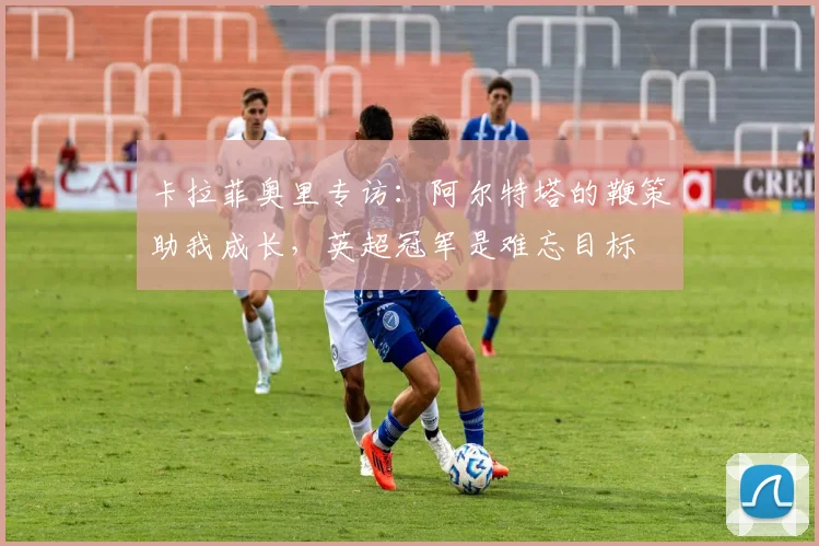 卡拉菲奥里专访:阿尔特塔的鞭策助我成长,英超冠军是难忘目标