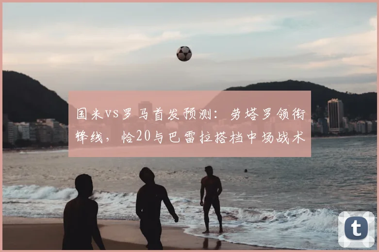 国米vs罗马首发预测：劳塔罗领衔锋线，恰20与巴雷拉搭档中场战术解析