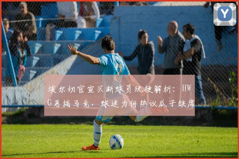 埃尔切官宣买断球员玩梗解析:HWG恶搞马竞,球迷为何热议瓜子缺席