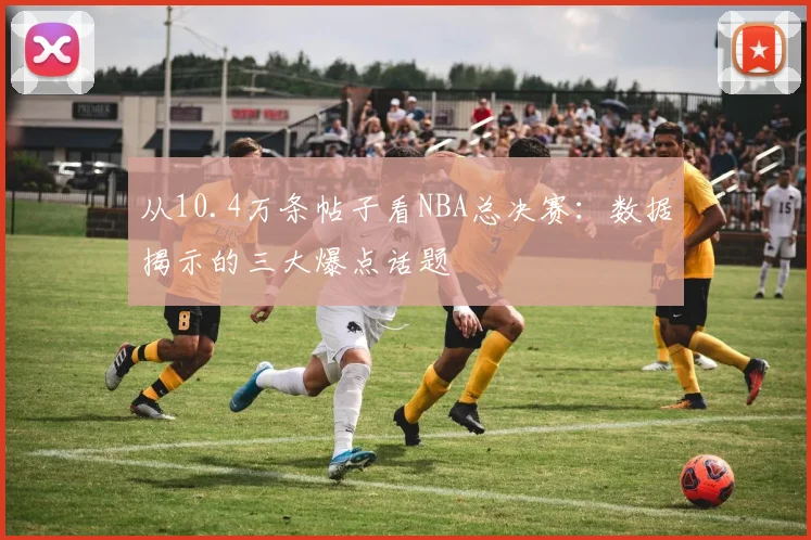 从10.4万条帖子看NBA总决赛:数据揭示的三大爆点话题