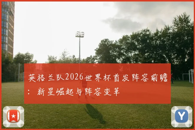 英格兰队2026世界杯首发阵容前瞻:新星崛起与阵容变革