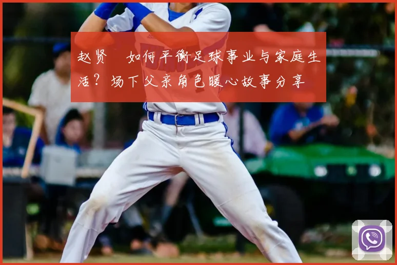 赵贤祐如何平衡足球事业与家庭生活？场下父亲角色暖心故事分享