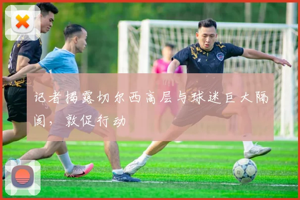 记者揭露切尔西高层与球迷巨大隔阂，敦促行动