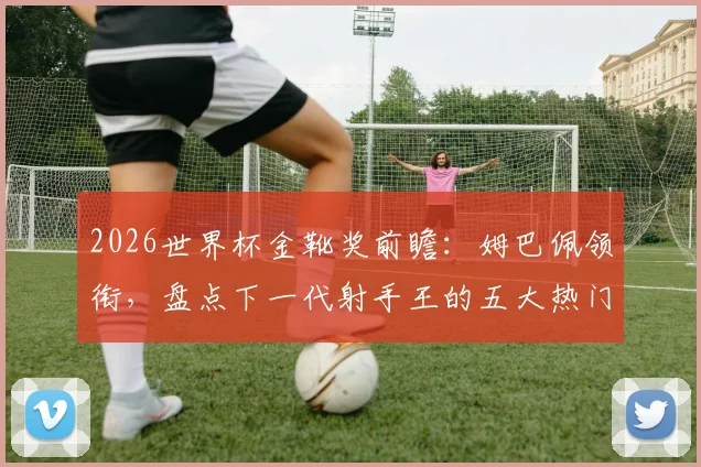 2026世界杯金靴奖前瞻：姆巴佩领衔，盘点下一代射手王的五大热门竞争者