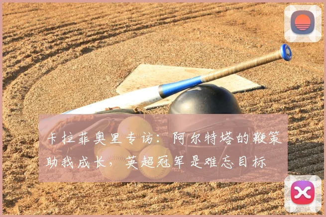 卡拉菲奥里专访:阿尔特塔的鞭策助我成长,英超冠军是难忘目标