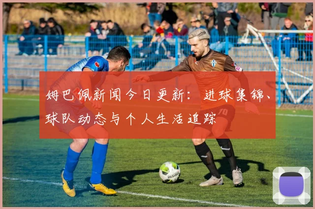 姆巴佩新闻今日更新:进球集锦、球队动态与个人生活追踪
