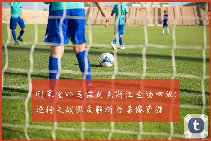 刚果金vs乌兹别克斯坦全场回放：逆转之战深度解析与录像资源
