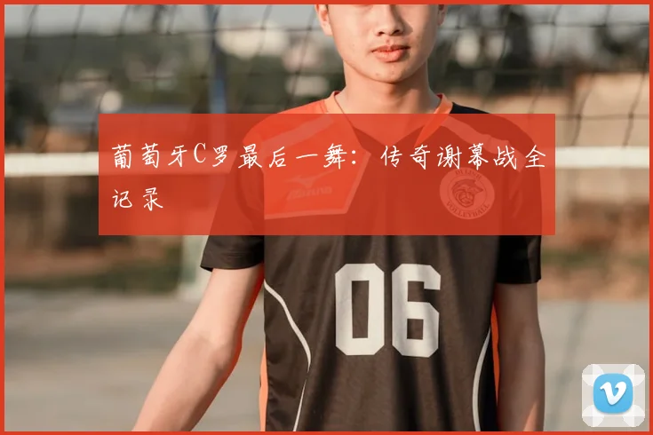 葡萄牙C罗最后一舞:传奇谢幕战全记录